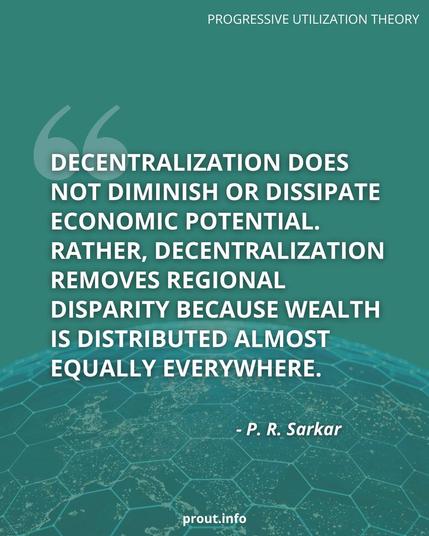 "Decentralization does not diminish or dissipate economic potential. Rather, decentralization removes regional disparity because wealth is distributed almost equally everywhere."  - P R Sarkar
Learn more about Prout at prout.info
