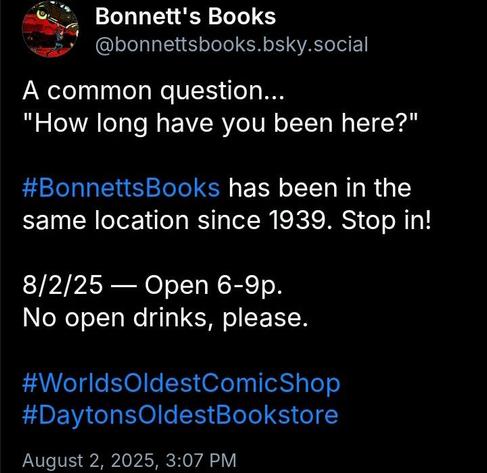 A screenshot of a text-only post on Bluesky...
Bonnett's Books
@bonnettsbooks.bsky.social
A common question...
"How long have you been here?"
#BonnettsBooks has been in the same location since 1939. Stop in!
8/2/25 - Open 6-9p.
No open drinks, please.
#WorldsOldestComicShop #DaytonsOldestBookstore
August 2, 2025, 3:07 PM