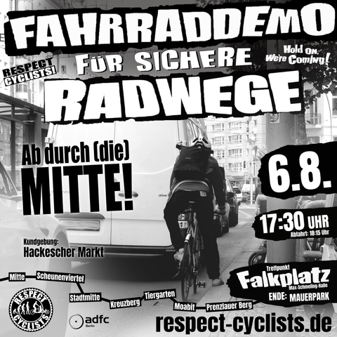 Sharepic für die Respect Cyclists Fahrraddemo vom 6. August 2025:

Im Hintergrundbild ist eine Straßenszene zu sehen. Ein Radfahrer steht hinter einem weißen Transporter am Straßenrand, einen Fuß auf der Gehwegkante. Zwei Autos weiter vorne ist die Haltelinie einer Ampel zu sehen.

Darüber folgende Textbausteine:

Fahrraddemo für sichere Radwege
Respect Cyclists
Hold on we're coming!

Ab durch (die) Mitte!

Kundgebung:
Hackescher Markt

Mitte-Scheunenviertel-Stadtmitte-Kreuzberg-Tiergarten-Moabit-Prenzlauer Berg

6.8.
17:30 Abfahrt 18:15
Treffpunkt Falkplatz (Max Schmeling Halle)
Ende: Mauerpark