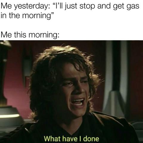 Picture of Anakin Skywalker looking distressed. Top of the meme says: "Me yesterday: 'I'll stop and get gas in the morning.' Me this morning:" And then the bottom of the pictures says, "What have I done."
