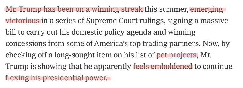 Mr. Trump has been on a winning streak this summer, emerging victorious in a series of Supreme Court rulings, signing a massive bill to carry out his domestic policy agenda and winning concessions from some of America’s top trading partners. Now, by checking off a long-sought item on his list of pet projects, Mr. Trump is showing that he apparently feels emboldened to continue flexing his presidential power.