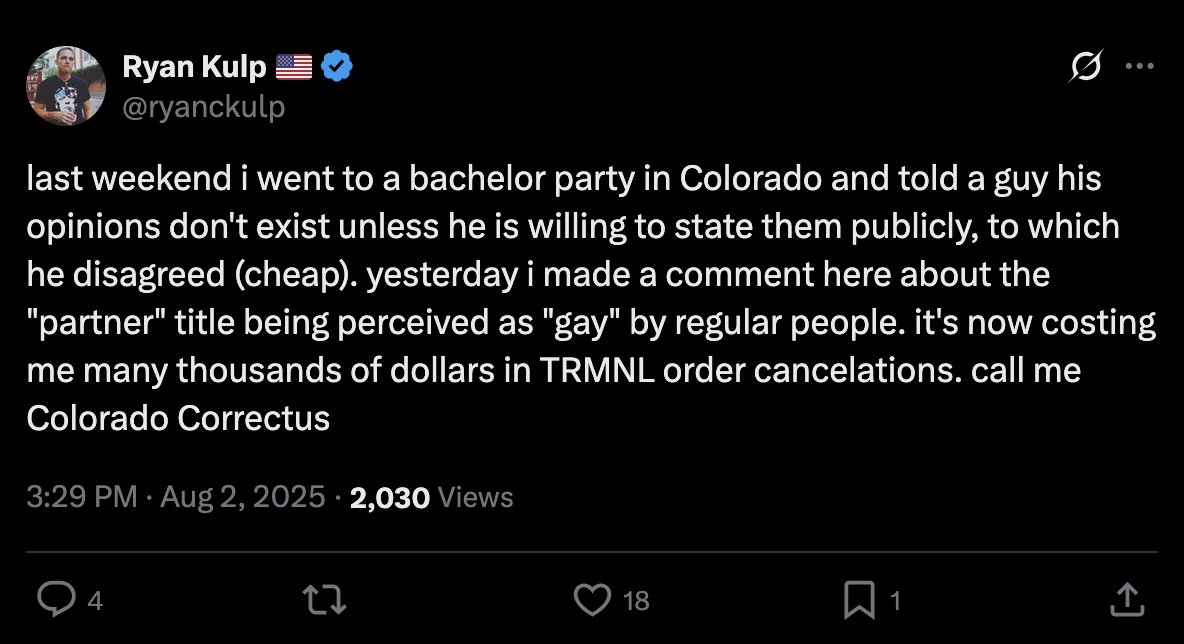 Tweet by Ryan Kulp @ryanckulp: "last weekend i went to a bachelor party in Colorado and told a guy his opinions don't exist unless he is willing to state them publicly, to which he disagreed (cheap). yesterday i made a comment here about the "partner" title being perceived as "gay" by regular people. it's now costing me many thousands of dollars in TRMNL order cancelations. call me Colorado Correctus"