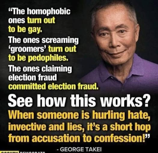 "The homophobic ones turn out to be gay. The ones screaming groomers' turn out to be pedophiles. The ones claiming election fraud committed election fraud. See how this works? When someone is hurling hate, invective and lies, it's a short hop from accusation to confession!" GEORGE TAKEI