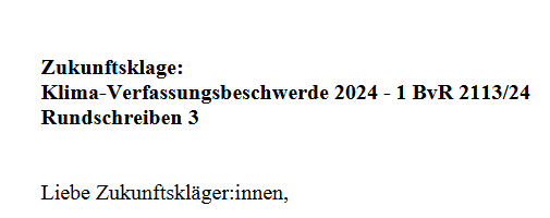 Auszug aus Brief: 

"Zukunftsklage:
Klima-Verfassungsbeschwerde 2024 - 1 BvR 2113/24
Rundschreiben 3
Liebe Zukunftskläger:innen..."