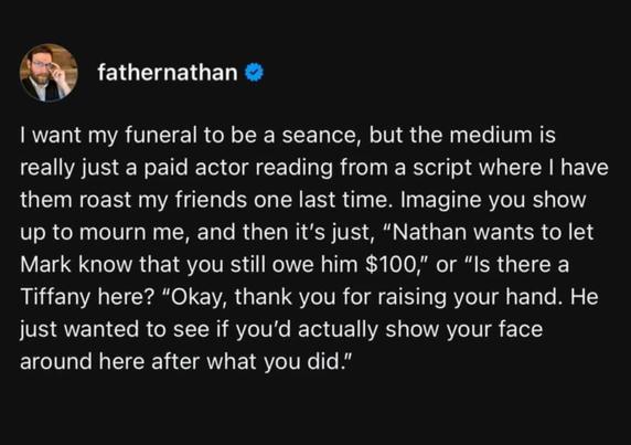 fathernathan I want my funeral to be a seance, but the medium is really just a paid actor reading from script where I have them roast my friends one last time. Imagine you show up to mourn me, and then it's just, "Nathan wants to let Mark know that you still owe him $100," or "Is there a Tiffany here? thank you for raising your hand. He just wanted to see if you'd actually show your face around here after what you did."