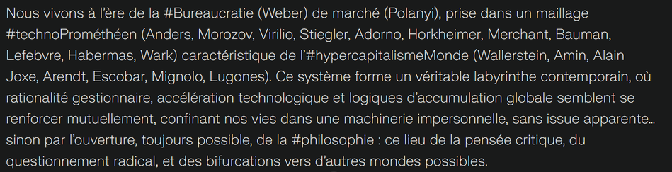 We live in the era of Bureaucracy (Weber) of the market (Polanyi), caught in a technoPromethean mesh (Anders, Morozov, Virilio, Stiegler, Adorno, Horkheimer, Merchant, Bauman, Lefebvre, Habermas, Wark) characteristic of hypercapitalismWorld (Wallerstein, Amin, Alain Joxe, Arendt, Escobar, Mignolo, Lugones). This system forms a veritable contemporary labyrinth, where managerial rationality, technological acceleration and logics of global accumulation seem to reinforce each other, confining our lives in an impersonal machinery, with no apparent way out... except through the always possible opening of philosophy: this place of critical thought, radical questioning, and bifurcations towards other possible worlds.