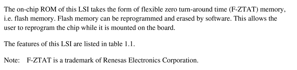 The on-chip ROM of this LSI takes the form of flexible zero turn-around time (F-ZTAT) memory,
i.e. flash memory. Flash memory can be reprogrammed and erased by software. This allows the
user to reprogram the chip while it is mounted on the board.
The features of this LSI are listed in table 1.1.
Note: F-ZTAT is a trademark of Renesas Electronics Corporation.
