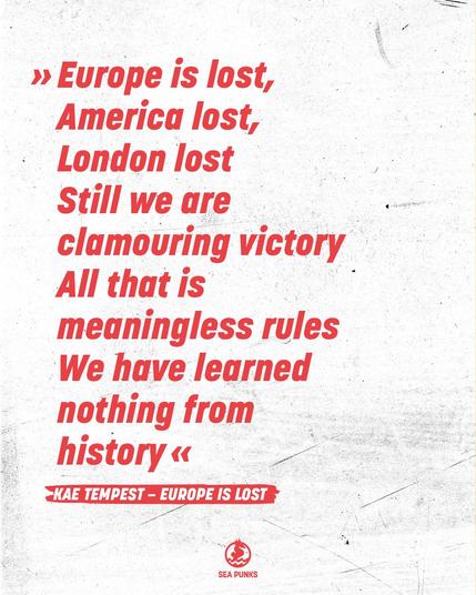 Das Bild zeigt ein Zitat in roter Schrift auf einem weißen, leicht schmutzigen und verkratzten Hintergrund. Der Text ist auf Englisch und thematisiert den Verlust und das Versagen Europas, Amerikas und Londons, sowie das fehlende Lernen aus der Geschichte. Am unteren Rand ist das rote Sea Punks-Logo mit Seepferdchen abgebildet.

Abgebildeter Text:
»Europe is lost,
America lost,
London lost
Still we are clamouring victory
All that is meaningless rules
We have learned nothing from history«

KAE TEMPEST – EUROPE IS LOST

Das Bild vermittelt eine kritische und nachdenkliche Stimmung und ist ein Zitat der Künstler*in Kae Tempest.