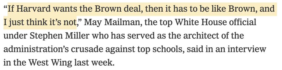 “If Harvard wants the Brown deal, then it has to be like Brown, and I just think it’s not,” May Mailman, the top White House official under Stephen Miller who has served as the architect of the administration’s crusade against top schools, said in an interview in the West Wing last week.