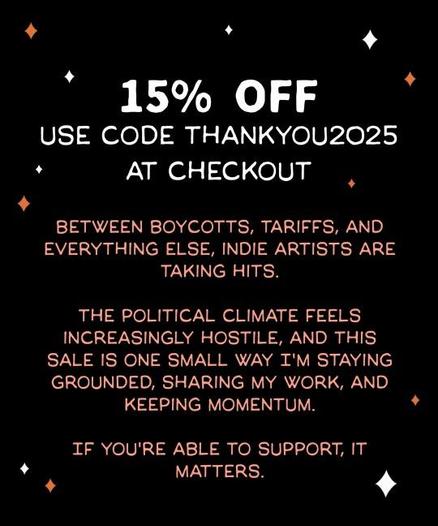 15% off USE CODE THANKYOU2025 AT CHECKOUT
SHOP LINK IS IN BIO
Between Boycotts, tariffs, and everything else, indie artists are taking hits. the political climate feels increasingly hostile, and this sale is one small way I'm staying grounded, sharing my work, and keeping momentum. If you're able to support, it matters.