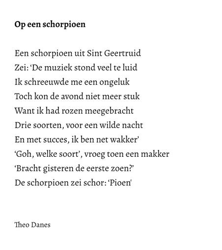 Op een schorpioen  Een schorpioen uit Sint Geertruid Zei: ‘De muziek stond veel te luid Ik schreeuwde me een ongeluk Toch kon de avond niet meer stuk  Want ik had rozen meegebracht  Drie soorten, voor een wilde nacht  En met succes, ik ben net wakker’ ‘Goh, welke soort’, vroeg toen een makker ‘Bracht gisteren de eerste zoen?’ De schorpioen zei schor: ‘Pioen'   Theo Danes   