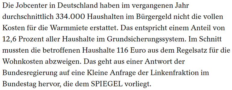 "Die Jobcenter in Deutschland haben im vergangenen Jahr durchschnittlich 334.000 Haushalten im Bürgergeld nicht die vollen Kosten für die Warmmiete erstattet. Das entspricht einem Anteil von 12,6 Prozent aller Haushalte im Grundsicherungssystem. Im Schnitt mussten die betroffenen Haushalte 116 Euro aus dem Regelsatz für die Wohnkosten abzweigen. Das geht aus einer Antwort der Bundesregierung auf eine Kleine Anfrage der Linkenfraktion im Bundestag hervor, die dem SPIEGEL vorliegt."