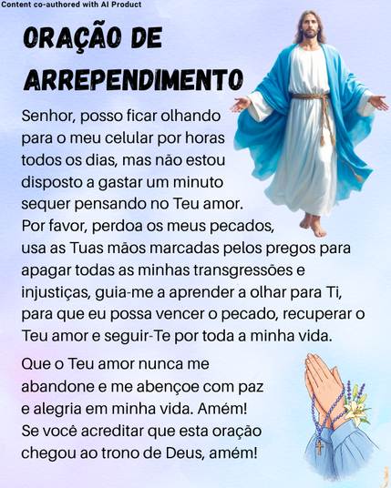 Content co-authored with Al Product
ORACAO DE
\
ARREPENDIMENTC 2
Senhor, posso ficar olhando a =
para o meu celular por horas y
todos os dias, mas nao estou J
disposto a gastar um minuto J
sequer pensando no Teu amor.
Por favor, perdoa os meus pecados, &
usa as Tuas maos marcadas pelos pregos para
apagar todas as minhas transgressoes e
injusticas, guia-me a aprender a olhar para Ti,
para que eu possa vencer o pecado, recuperar o
Teu amor e seguir-Te por toda a minha vida.
Que o Teu amor nunca me Ny
abandone e me abencoe com paz \ Y it
e alegria em minha vida. Amém! { ~
Se voce acreditar que esta oragao y 'N
chegou ao trono de Deus, amém! | \ \
3
7