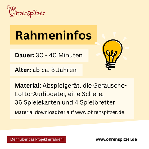 Rahmeninfos

Dauer: 30-40 Minuten
Alter: ab ca. 8 Jahren
Material: Material: Abspielgerät, die Geräusche-Lotto-Audiodatei, eine Schere, 
36 Spielekarten und 4 Spielbretter, Material downloadbar auf www.ohrenspitzer.de