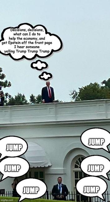 The image depicts Trump standing on the roof of the White House building.
Trump is dressed in a dark suit with a red tie.
Above the Trump's head, there is a thought bubble containing text that reads,
"Decisions, decisions, what can I do to help the economy, and get Epstein off the front page…
I hear someone yelling Trump Trump Trump."

Below Trump, there are multiple speech bubbles,
with the word "JUMP" "JUMP" "JUMP" written in bold, capital letters. 