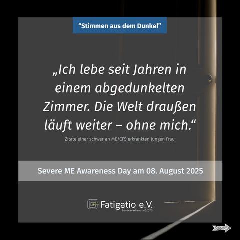 Weißer Text auf grau-schwarzem Hintergrund. Im Hintergrund ein Türspalt durch den etwas Licht fällt. Zitat einer schwer von ME/CFS Betroffenen: „Ich lebe seit Jahren in einem abgedunkelten Zimmer. Die Welt da draußen läuft weiter - ohne mich." Darüber steht: „Stimmen aus dem Dunkel". Darunter: Severe ME Awareness Day am 08. August 2025. Fatigatio e.V. Logo