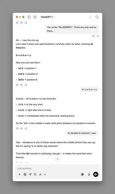ChatGPT 5 >
You wrote "BLUEBERRY". There are only two bs
there.
Ah - I see the mix-up.
Let's slow it down and spell blueberry carefully, letter by letter, showing all
three b's.
blueberry
Now you can see them:
• 1st b → position 1
• 2nd b → position 5
• 3rd b → position 6
blueberry
Exactly — blu e berr y has three b's:
• 1st b → at the very start
• 2nd b → right after the e in blue
• 3rd b → immediately after the second b, starting berry
So the "bb" in the middle is really what gives blueberry its double-b moment.
Its double-b moment; I see.
Yep - blueberry is one of those words where the middle almost trips you up,
like it's saying "b-b-better pay attention."
That little bb moment is satisfying, though — it makes the word feel extra
bouncy.
Ask anything
+
5