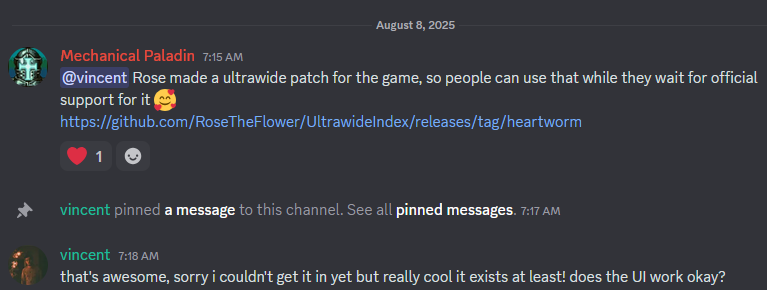 August 8, 2025

Mechanical Paladin 7:15 AM
@vincent Rose made a ultrawide patch for the game, so people can use that while they wait for official support for it 🥰 
https://github.com/RoseTheFlower/UltrawideIndex/releases/tag/heartworm
(heart emoji reaction)

vincent pinned a message to this channel. See all pinned messages. 7:17 AM
vincent 7:18 AM
that's awesome, sorry i couldn't get it in yet but really cool it exists at least! does the UI work okay?