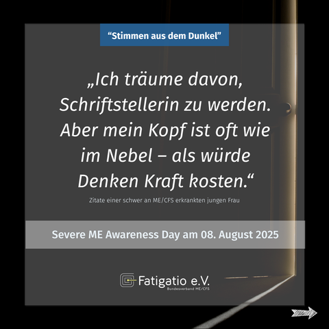 Weißer Text auf grau-schwarzem Hintergrund. Im Hintergrund ein Türspalt durch den etwas Licht fällt. Zitat einer schwer von ME/CFS Betroffenen: „Ich träume davon, Schriftstellerin zu werden. Aber mein Kopf ist oft wie im Nebel - als würde Denken Kraft kosten" Darüber steht: „Stimmen aus dem Dunkel". Darunter: Severe ME Awareness Day am 08. August 2025. Fatigatio e.V. Logo