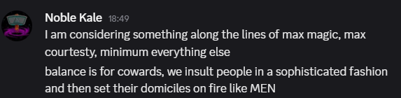 Kale: I am considering something along the lines of max magic, max courtesty, minimum everything else
balance is for cowards, we insult people in a sophisticated fashion and then set their domiciles on fire like MEN