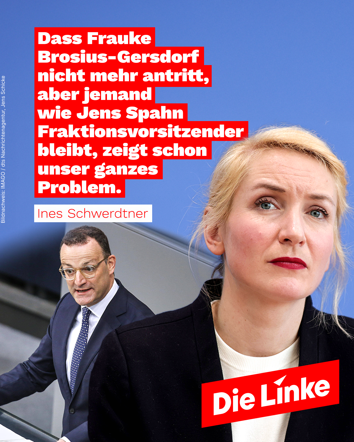 Das Sharepic der Partei Die Linke zeigt links Jens Spahn am Rednerpult des Bundestags und rechts ein Porträt von Ines Schwerdtner vor blauem Hintergrund. Im oberen Teil steht ein Zitat von Schwerdtner in weiĂer Schrift auf rotem Grund: âDass Frauke Brosius-Gersdorf nicht mehr antritt, aber jemand wie Jens Spahn Fraktionsvorsitzender bleibt, zeigt schon unser ganzes Problem.â Unten ist das Logo der Partei Die Linke platziert. Das Sharepic der Partei Die Linke zeigt links Jens Spahn am Rednerpult des Bundestags und rechts ein Porträt von Ines Schwerdtner vor blauem Hintergrund. Im oberen Teil steht ein Zitat von Schwerdtner in weiĂer Schrift auf rotem Grund: âDass Frauke Brosius-Gersdorf nicht mehr antritt, aber jemand wie Jens Spahn Fraktionsvorsitzender bleibt, zeigt schon unser ganzes Problem.â Unten ist das Logo der Partei Die Linke platziert.