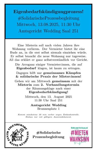 Image im E3K-Monopoly-style: 
oberer Balken: schwarze Schrift auf blauem Hintergrund
Eigenbedarfskündigungprozess!
#SolidarischeProzessbegleitung
Mittwoch, 13.08.2025, 11:30 Uhr
Amtsgericht Wedding Saal 251

unterer Balken: links logo E3K: 
schwarze Schrift auf weissem Grund:
Aussenkreis mit Text: Eigenbedarf kennt keine Kuendigung
Innenkreis: Haus mit Faust aus dem Dach und dem Text:
Wir bleiben alle!
unterer Balken: rechts logo von Mietenwahnsinnsbuendnis:
gruene Schrift: Buendnis gegen Verdrängung und
grosse rote Schrift: #Mietenwahnsinn
beides über einem gruenen Sessel
unterer Balken: mitte:
schwarze Schrift: #SolidarischeProzessbegleitung

Text im grossen Mittelblock schwarz auf weiss:
Eine Mieterin soll nach vielen Jahren ihre
Wohnung verlieren. Der Vermieter bietet ihr eine
Bude an, in die erst selbst niemals einziehen würde.
Er selbst braucht die neue Wohnung nur tageweise.
All das erklärt er ganz selbstverständlich vor Gericht.
Die Arroganz einiger Vermieter:innen, die auf
Eigenbedarf klagen, ist kaum zu ertragen.
Dagegen hilft nur gemeinsames Kämpfen
& solidarische Praxis der Mieter:innen!
Gehen wir am Mittwoch gemeinsam mit der
Mieterin zum 2. Verhandlungstermin
der Räumungsklage nach einer
Eigenbedarfskündigung!
Mittwoch, den 13. August 2025
11:30 Uhr Saal 251
Amtsgericht Wedding
Brunnenplatz 1
Kommt mindestens 20 min vorher wegen Einlasskontrolle.
Einlass nur mit gültigem Ausweisdokument.