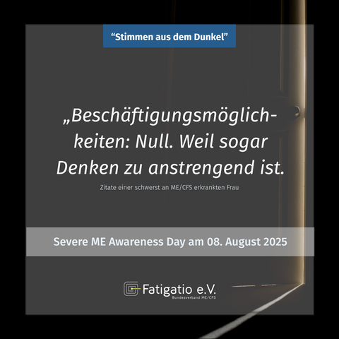 Weißer Text auf grau-schwarzem Hintergrund. Im Hintergrund ein Türspalt durch den etwas Licht fällt. Zitat einer schwer von ME/CFS Betroffenen: „Beschäftigunsmöglichkeiten: Null. Weil sogar Denken zu anstregend ist." Darüber steht: „Stimmen aus dem Dunkel". Darunter: Severe ME Awareness Day am 08. August 2025. Fatigatio e.V. Logo