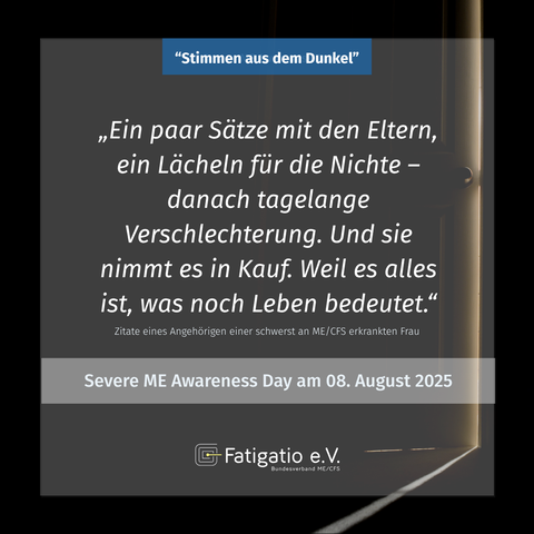 Weißer Text auf grau-schwarzem Hintergrund. Im Hintergrund ein Türspalt durch den etwas Licht fällt. Zitat eines Angehörigen einer schwerst von ME/CFS Betroffenen Frau: „Ein paar Sätze mit den Eltern, ein Lächeln für die Nichte - danach tagelange Verschlechterung. Und sie nimmt es in Kauf. Weil es alles ist, was noch Leben bedeutet." Darüber steht: „Stimmen aus dem Dunkel". Darunter: Severe ME Awareness Day am 08. August 2025. Fatigatio e.V. Logo