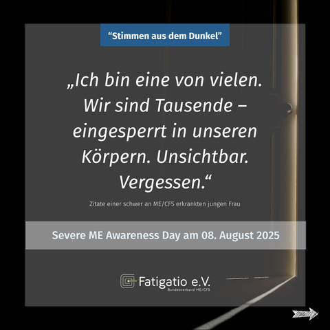 Weißer Text auf grau-schwarzem Hintergrund. Im Hintergrund ein Türspalt durch den etwas Licht fällt. Zitat einer schwer von ME/CFS Betroffenen: „Ich bin eine von vielen. Wir sind Tausende - eingesperrt in unseren Körpern. Unsichtbar. Vergessen." Darüber steht: „Stimmen aus dem Dunkel". Darunter: Severe ME Awareness Day am 08. August 2025. Fatigatio e.V. Logo