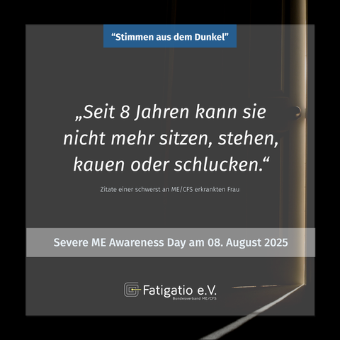Weißer Text auf grau-schwarzem Hintergrund. Im Hintergrund ein Türspalt durch den etwas Licht fällt. Zitat eines Angehörigen einer schwerst von ME/CFS Betroffenen Frau: „Seit 8 Jahren kann sie nicht mehr sitzen, stehen, kauen oder schlucken." Darüber steht: „Stimmen aus dem Dunkel". Darunter: Severe ME Awareness Day am 08. August 2025. Fatigatio e.V. Logo