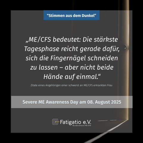 Weißer Text auf grau-schwarzem Hintergrund. Im Hintergrund ein Türspalt durch den etwas Licht fällt. Zitat eines Angehörigen einer schwerst von ME/CFS Betroffenen Frau: „ME/CFS bedeutet: Die stärkste Tagesphase reicht gerade dafür, sich die Fingernägel schneiden zu lassen - aber nicht beide Hände auf einmal." Darüber steht: „Stimmen aus dem Dunkel". Darunter: Severe ME Awareness Day am 08. August 2025. Fatigatio e.V. Logo