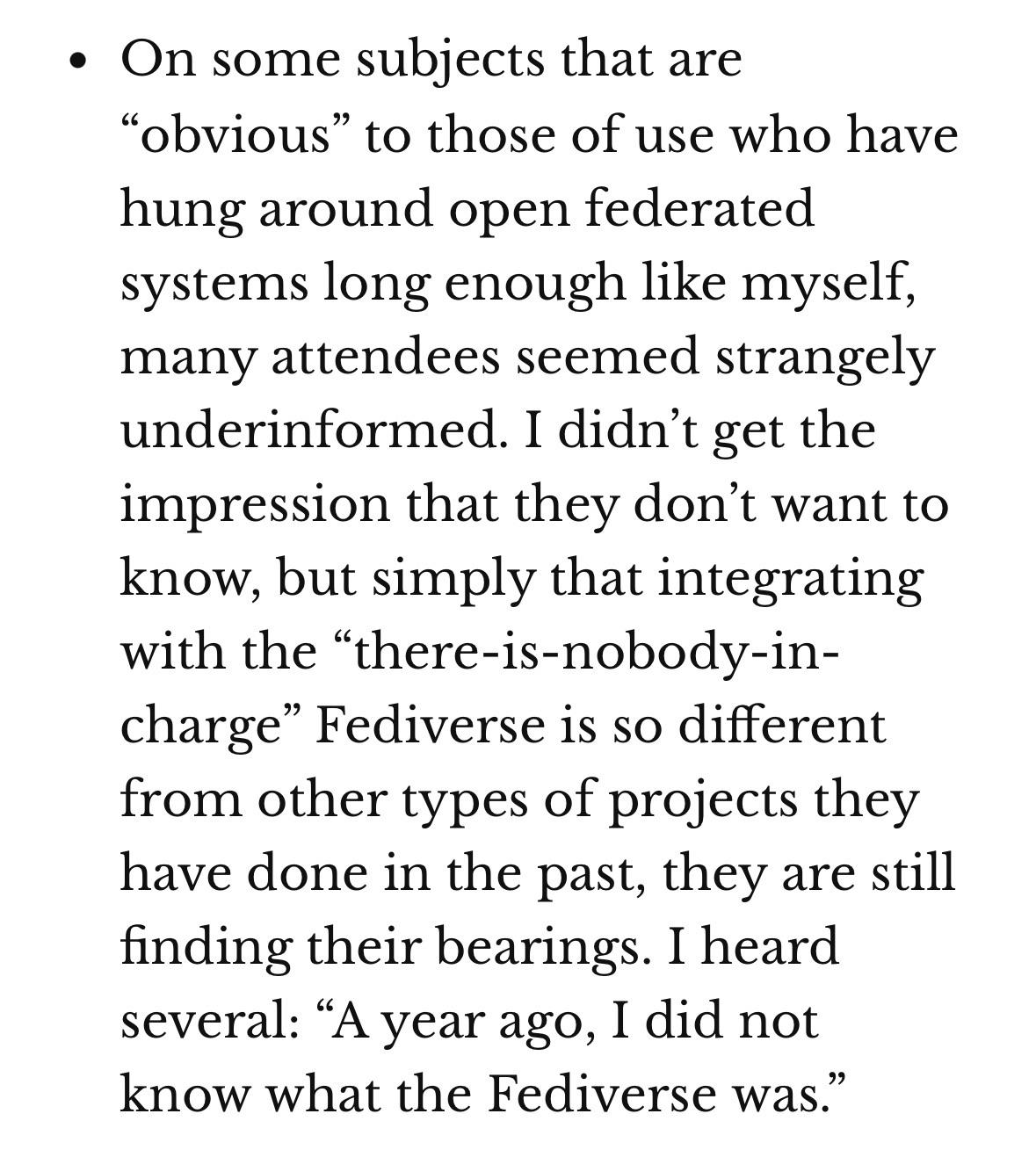 • On some subjects that are "obvious" to those of use who have hung around open federated systems long enough like myself, many attendees seemed strangely underinformed. I didn't get the impression that they don't want to know, but simply that integrating with the "there-is-nobody-in-charge" Fediverse is so different from other types of projects they have done in the past, they are still finding their bearings. I heard several: "A year ago, I did not know what the Fediverse was."