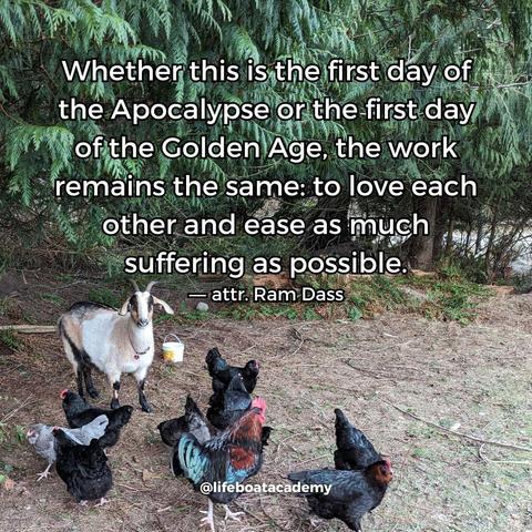 A social post from @lifeboatacademy which says: "Whether this is the first day of the Apocalypse or the first day of the Golden Age, the work remains the same: to love each other and ease as much suffering as possible." ― attr. Ram Dass