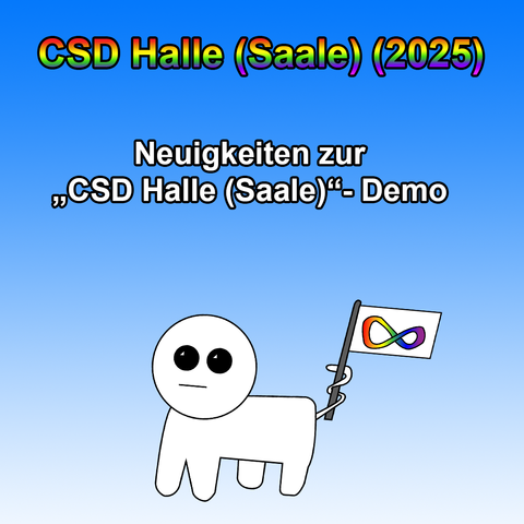 Das Bild hat einen Farbverlauf von Blau zu Weiß als Hintergrund. Oben steht in großer, fettgedruckter Schrift mit Regenbogenfarbverlauf und schwarzer Umrandung: „CSD Halle (Saale) (2025)“. Darunter folgt in schwarzer, fettgedruckter Schrift der Text: „Neuigkeiten zur ‚CSD Halle (Saale)‘-Demo“.

Im unteren Teil des Bildes ist die Autismus Creatur zu sehen – eine minimalistisch gezeichnete, weiße Figur mit großem, runden Kopf und schwarzen Augen. Sie hält mit ihrem Schwanz eine kleine Flagge, auf der das bunte Unendlichkeitszeichen abgebildet ist, ein Symbol für Neurodiversität.