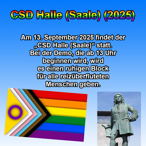 Das Bild hat einen blauen Farbverlauf als Hintergrund. Oben steht in großer, fettgedruckter Schrift mit Regenbogenfarbverlauf und schwarzer Umrandung: „CSD Halle (Saale) (2025)“.

Darunter befindet sich in schwarzer, fettgedruckter Schrift folgender Text:
„Am 13. September 2025 findet der ‚CSD Halle (Saale)‘ statt.
Bei der Demo, die ab 13 Uhr beginnen wird, wird es einen ruhigen Block für alle reizüberfluteten Menschen geben.“

Unten links ist eine schräg dargestellte Progress-Pride-Flagge mit zusätzlichen Streifen in Braun, Schwarz, Hellblau, Rosa, Weiß und Gelb mit lila Kreis (für Intergeschlechtlichkeit).
Unten rechts ist eine Fotografie der Händel-Statue in Halle (Saale) zu sehen, die den Komponisten Georg Friedrich Händel zeigt.