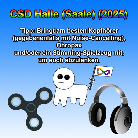 Das Bild hat einen blauen Farbverlauf als Hintergrund.
Oben steht in großer, fettgedruckter Schrift mit Regenbogenfarbverlauf und schwarzer Umrandung: „CSD Halle (Saale) (2025)“.

Darunter befindet sich in schwarzer, fettgedruckter Schrift der Text:
„Tipp: Bringt am besten Kopfhörer (gegebenenfalls mit Noise-Cancelling), Ohropax und/oder ein Stimming-Spielzeug mit, um euch abzulenken.“

Unten links ist ein schwarzer Fidget Spinner mit hellblauen Kreisen zu sehen.
In der Mitte steht die „Autismus Creatur“ – eine einfache weiße Figur mit großen schwarzen Augen – und hält eine kleine Fahne mit dem neurodivergenten Unendlichkeitssymbol in Regenbogenfarben.
Unten rechts sind schwarze Over-Ear-Kopfhörer mit silbernem Bügel abgebildet.
