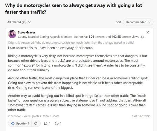 Screenshot from Quora. Question: Why do motorcycles seen to always get away with going a lot faster than traffic? Answer by one Steve Graves from Nashville, TN:  can answer this as I have been an everyday rider before. Riding a motorcycle is very risky, not because motorcycles themselves are that dangerous but because other drivers (cars and trucks) are unpredictable around motorcycles. The most common “excuse” for hitting a motorcycle is “I didn’t see them”. A rider has to be constantly vigilant about their visibility. Around other traffic, the most dangerous place that a rider can be is in someone’s “blind spot”. Going too slow to prevent this from happening is not viable as it bears other unacceptable risks. Getting run over is one of the biggest. Another way to avoid hanging out in a blind spot is to go faster than other traffic. The “much faster” of your question is a purely subjective statement so I’ll not address that part. All-in-all, “somewhat faster” carries less risk than staying in someone’s blind spot or going slower than other traffic.