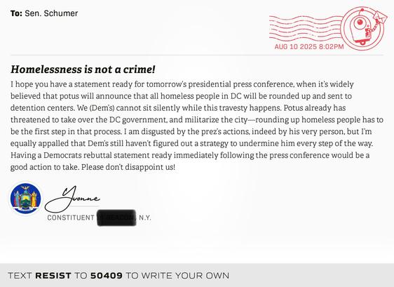 I hope you have a statement ready for tomorrow’s presidential press conference, when it’s widely believed that potus will announce that all homeless people in DC will be rounded up and sent to detention centers. We (Dem’s) cannot sit silently while this travesty happens. Potus already has threatened to take over the DC government, and militarize the city—rounding up homeless people has to be the first step in that process.
I am disgusted by the prez’s actions, indeed by his very person, but I’m equally appalled that Dem’s still haven’t figured out a strategy to undermine him every step of the way. Having a Democrats rebuttal statement ready immediately following the press conference would be a good action to take. Please don’t disappoint us! 
