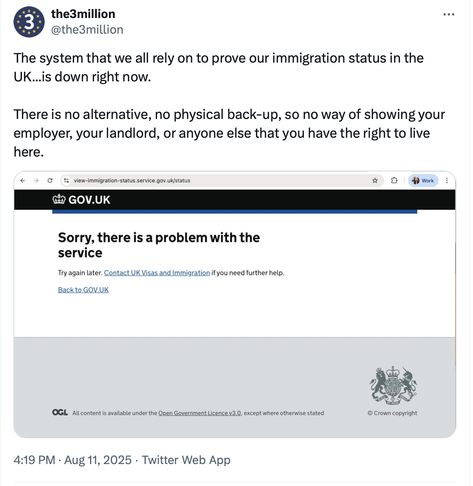 Screenshot from twitter:
RT @the3million
The system that we all rely on to prove our immigration status in the
UK...is down right now. There is no alternative, no physical back-up, so no way of showing your employer, your landlord, or anyone else that you have the right to live here.

Screenshot from immigration website:
"Sorry, there is a problem with the service. Try again later. Contact UK Visas and Immigration if you need further help.

Back to GOV.UK
All content is available under the Open…