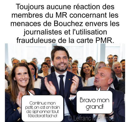 La photo est un mème politique. Au centre, l'homme politique belge Georges-Louis Bouchez, portant un costume et une cravate, sourit et applaudit, entouré d'un groupe de personnes. Au premier plan, à gauche, se trouve Sophie Wilmès, souriante. À droite se trouve Willy Borsus, souriant et regardant Bouchez. Le mème ajoute deux bulles de texte. La bulle de gauche, venant de Sophie Wilmès, dit : "Continue mon petit, on est en train de siphonner tout l'électorat facho!". La bulle de droite, venant de Willy Borsus, dit : "Bravo mon grand!". Au-dessus de la photo, le texte est : "Toujours aucune réaction des membres du MR concernant les menaces de Bouchez envers les journalistes et l'utilisation frauduleuse de la carte PMR." L'image est signée "© Lefranc Matombe".