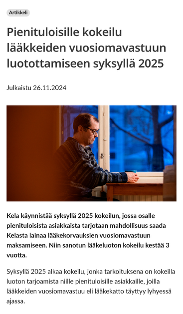 Pienituloisille kokeilu lääkkeiden vuosiomavastuun luotottamiseen syksyllä 2025
Julkaistu 26.11.2024


Kela käynnistää syksyllä 2025 kokeilun, jossa osalle pienituloisista asiakkaista tarjotaan mahdollisuus saada Kelasta lainaa lääkekorvauksien vuosiomavastuun maksamiseen. Niin sanotun lääkeluoton kokeilu kestää 3 vuotta.

Syksyllä 2025 alkaa kokeilu, jonka tarkoituksena on kokeilla luoton tarjoamista niille pienituloisille asiakkaille, joilla lääkkeiden vuosiomavastuu eli lääkekatto täyttyy lyhyessä ajassa.