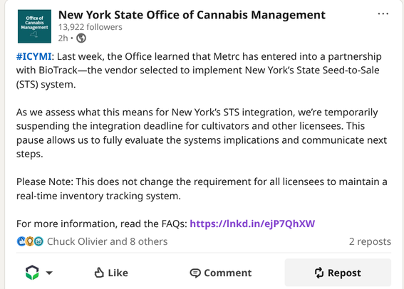 LinkedIn screenshot from the NYS OMC account, reading:
#ICYMI: Last week, the Office learned that Metrc has entered into a partnership with BioTrack—the vendor selected to implement New York’s State Seed-to-Sale (STS) system.
 
As we assess what this means for New York’s STS integration, we’re temporarily suspending the integration deadline for cultivators and other licensees. This pause allows us to fully evaluate the systems implications and communicate next steps.
 
Please Note: This does not change the requirement for all licensees to maintain a real-time inventory tracking system.