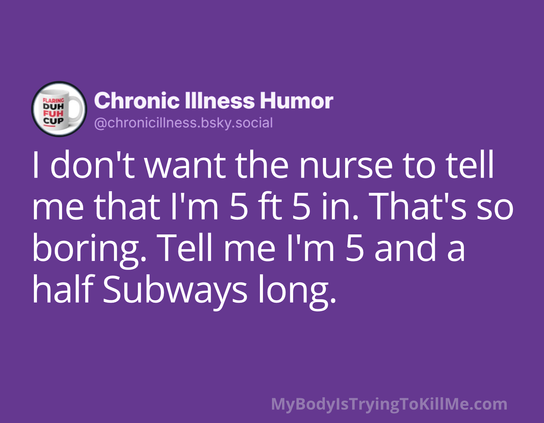 I don't want the nurse to tell me that I'm 5 ft 5 in. That's so boring. Tell me I'm 5 and a half Subways long. 

MyBodylsTryingTokillMe.com