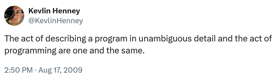 Tweet from Kevlin Henney, August 17, 2009

The act of describing a program in unambiguous detail and the act of programming are one and the same.