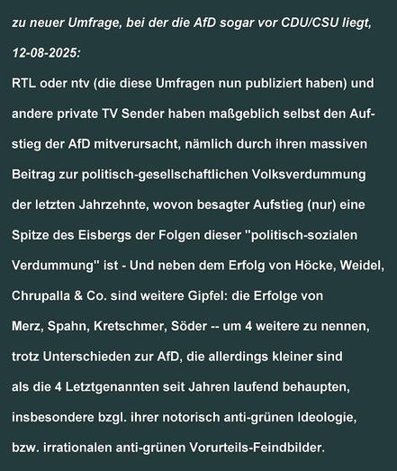zu neuer Umfrage, bei der die A-ef-De sogar vor Ce-De-U / Ce-eS-U liegt,
12-08-2025:

er-te-el oder en-ti-vi - die diese Umfragen nun publiziert haben - und andere private TV Sender haben maBgeblich selbst den Aufstieg der AfD mitverursacht, nämlich durch ihren massiven Beitrag zur politisch-gesellschaftlichen Volksverdummung der letzten Jahrzehnte, wovon besagter Aufstieg (nur) eine Spitze des Eisbergs der Folgen dieser "politisch-sozialen Verdummung" ist - Und neben dem Erfolg von Hocke, Weidel, Chrupalla & Co. sind weitere Gipfel: die Erfolge von Merz, Spahn, Kretschmer, Söder -- um 4 weitere zu nennen, trotz Unterschieden zur AfD, die allerdings kleiner sind als die 4 Letztgenannten seit Jahren laufend behaupten, insbesondere bzgl. ihrer notorisch anti-grünen Ideologie, bzw. irrationalen anti-grünen Vorurteils-Feindbilder.