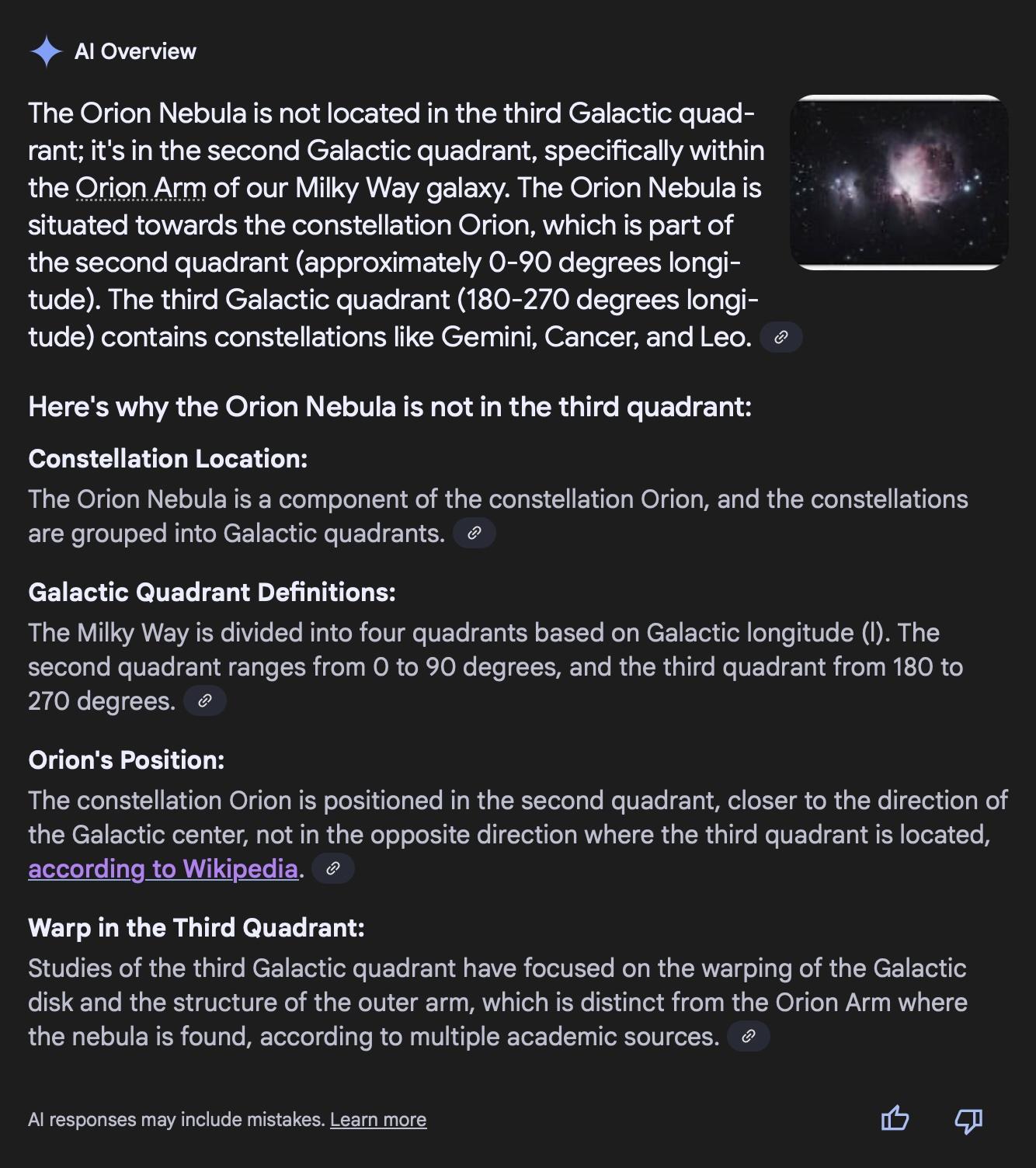 <4 Al Overview The Orion Nebula is not located in the third Galactic quad- rant; it's in the second Galactic quadrant, specifically within the Qrion Arm of our Milky Way galaxy. The Orion Nebulais = 4% - i situated towards the constellation Orion, which is part of ; the second quadrant (approximately 0-90 degrees longi- J — tude). The third Galactic quadrant (180-270 degrees longi- tude) contains constellations like Gemini, Cancer, and Leo. ¢ Here's why the Orion Nebula is not in the third quadrant: Constellation Location: The Orion Nebula is a component of the constellation Orion, and the constellations are grouped into Galactic quadrants. Galactic Quadrant Definitions: The Milky Way is divided into four quadrants based on Galactic longitude (I). The second quadrant ranges from O to 90 degrees, and the third quadrant from 180 to 270 degrees. @ Orion's Position: The constellation Orion is positioned in the second quadrant, closer to the direction of the Galactic center, not in the opposite direction where the third quadrant is located, according to Wikipedia. ¢ Warp in the Third Quadrant: Studies of the third Galactic quadrant have focused on the warping of the Galactic disk and the structure of the outer arm, which is distinct from the Orion Arm where the nebula is found, according to multiple academic sources. Al responses may include mistakes. Learn more i) ca 