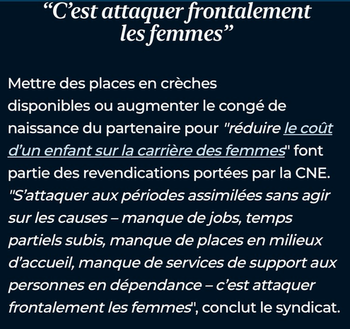"C'est attaquer frontalement les femmes" Mettre des places en crèches disponibles ou augmenter le congé de naissance du partenaire pour "réduire le coût d'un enfant sur la carrière des femmes" font partie des revendications portées par la CNE. "S'attaquer aux périodes assimilées sans agir sur les causes - manque de jobs, temps partiels subis, manque de places en milieux d'accueil, manque de services de support aux personnes en dépendance - c'est attaquer frontalement les femmes", conclut le syndicat.