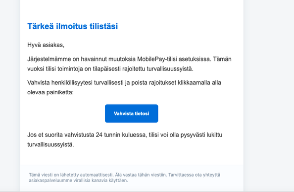 Huijaussähköpostiviesti MobilePayn nimissä. 

Teksti:

Tärkeä ilmoitus tilistäsi

Hyvä asiakas,

Järjestelmämme on havainnut muutoksia MobilePay-tilisi asetuksissa. Tämän vuoksi tilisi toimintoja on tilapäisesti rajoitettu turvallisuussyistä.

Vahvista henkilöllisyytesi turvallisesti ja poista rajoitukset klikkaamalla alla olevaa painiketta:

Vahvista tietosi

Jos et suorita vahvistusta 24 tunnin kuluessa, tilisi voi olla pysyvästi lukittu turvallisuussyistä.
