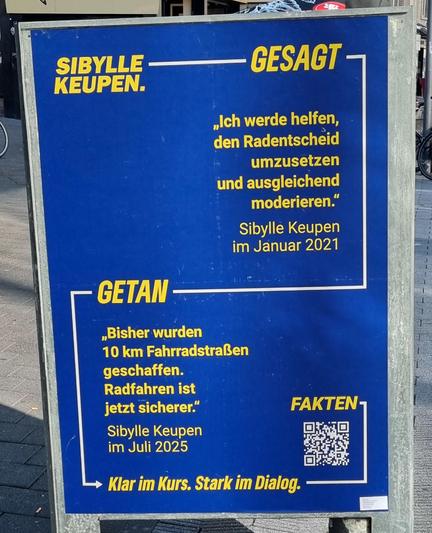 Blaues Wahlplakat mit gelbem Text von Sibylle Keupen mit den Texten

GESAGT
"Ich werde helfen, den Radentscheid umzusetzen und ausgleichend zu moderieren." Sibylle Keupen im Januar 2021

GETAN
"Bisher wurden 10km Fahrradstraßen geschaffen. Radfahren ist jetzt sicherer." Sibylle Keupen im Juli 2025

Klar im Kurs. Stark im Dialog.