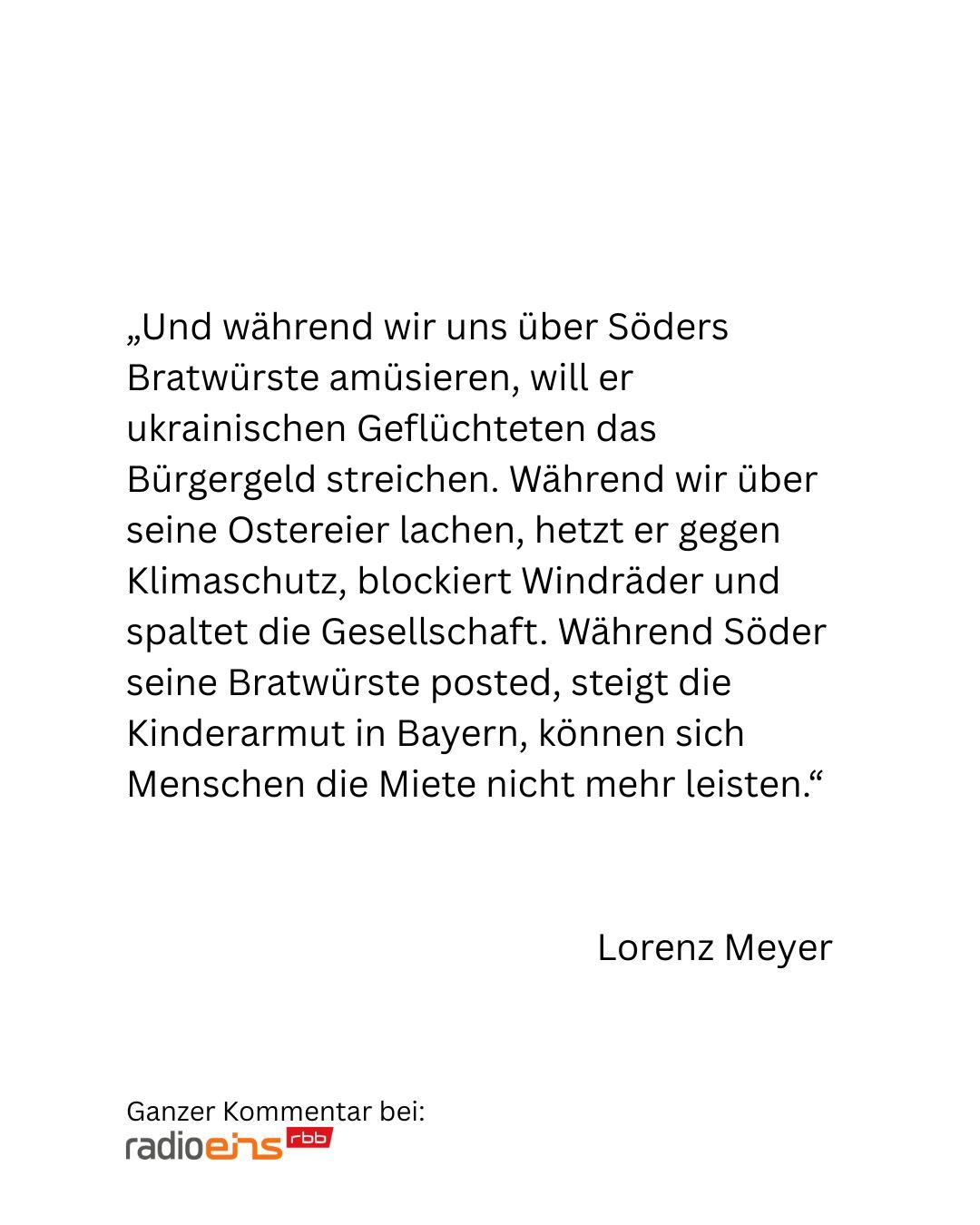 Und während wir uns über Söders Bratwürste amüsieren, will er ukrainischen Geflüchteten das Bürgergeld streichen. Während wir über seine Ostereier lachen, hetzt er gegen Klimaschutz, blockiert Windräder und spaltet die Gesellschaft. Während Söder seine Bratwürste posted, steigt die Kinderarmut in Bayern, können sich Menschen die Miete nicht mehr leisten.
